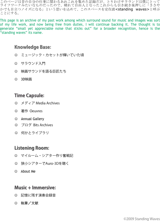 このページは昔の自分の仕事に関わるあれこれを集めた記録だが、とりわけサラウンドは僕にとってライフワークみたいなものだったので、晴れて自由人となったこれからも引き続き後押しに「ささやかでも目立つノイズになる」という思いを込めて、このスペースを定在波<standing waves>と呼ぶことにする。

This page is an archive of my past work among which surround sound for music and images was sort of my life work, and now being free from duties, I will continue backing it. The thought is to generate “small yet appreciable noise that sticks out” for a broader recognition, hence is the “standing waves” its name.



Knowledge Base:
                  J　ミュージック・カセットが輝いていた頃
               J　サラウンド入門
              　J　映画サウンドを語る巨匠たち
              　J　3D映画 


Time Capsule:
             　　J　メディア Media Archives
            　　 J　著作  Oeuvres
            　　 J　Annual Gallery
             　　J　ブログ  Bits Archives
             　　J　何かとライブラリ

Listening Room:
             　　J　マイルーム・シアター作り奮戦記　
            　　 J　狭小シアターでAuro-3Dを聴く
             　　J　About Me


Music + Immersive:
             　　J　記憶に残す演奏会録音
             　　J　執筆／文献


©2009 Standing Waves　　